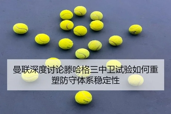 曼联深度讨论滕哈格三中卫试验如何重塑防守体系稳定性