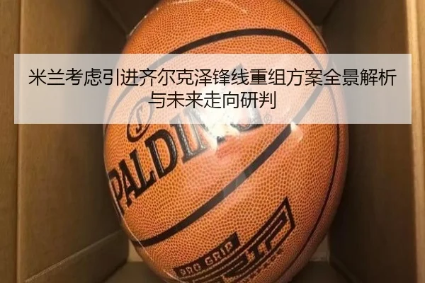 米兰考虑引进齐尔克泽锋线重组方案全景解析与未来走向研判