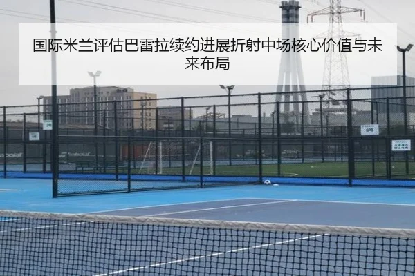 国际米兰评估巴雷拉续约进展折射中场核心价值与未来布局